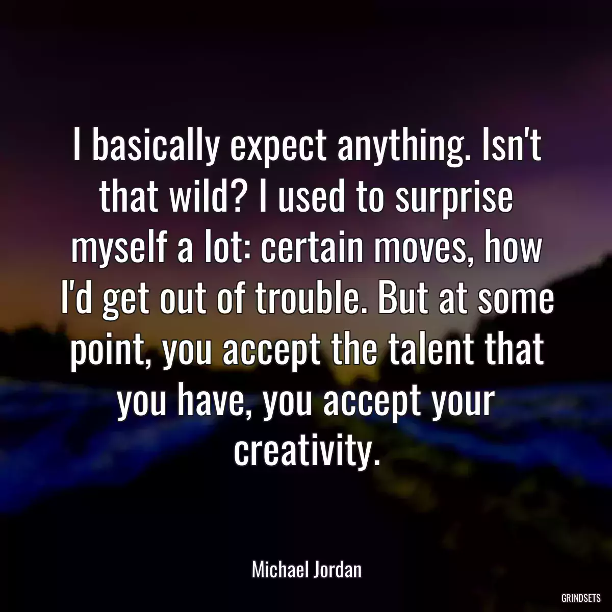 I basically expect anything. Isn\'t that wild? I used to surprise myself a lot: certain moves, how I\'d get out of trouble. But at some point, you accept the talent that you have, you accept your creativity.