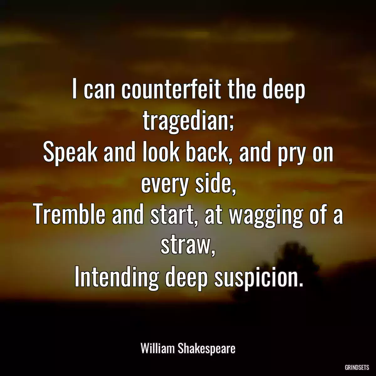 I can counterfeit the deep tragedian;
Speak and look back, and pry on every side,
Tremble and start, at wagging of a straw,
Intending deep suspicion.