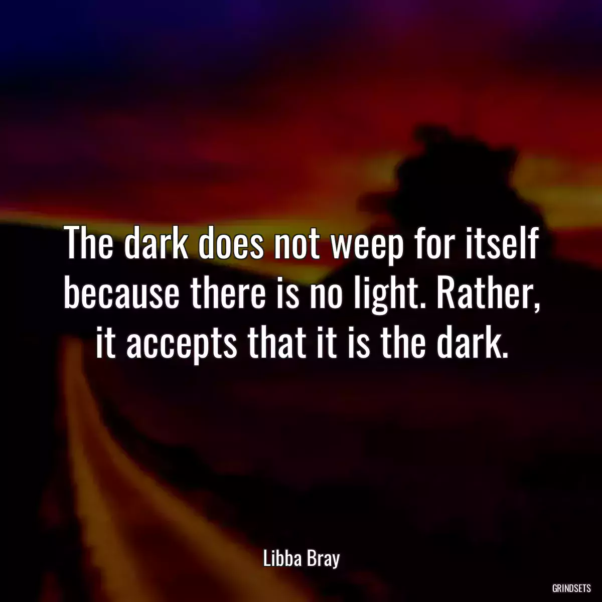 The dark does not weep for itself because there is no light. Rather, it accepts that it is the dark.