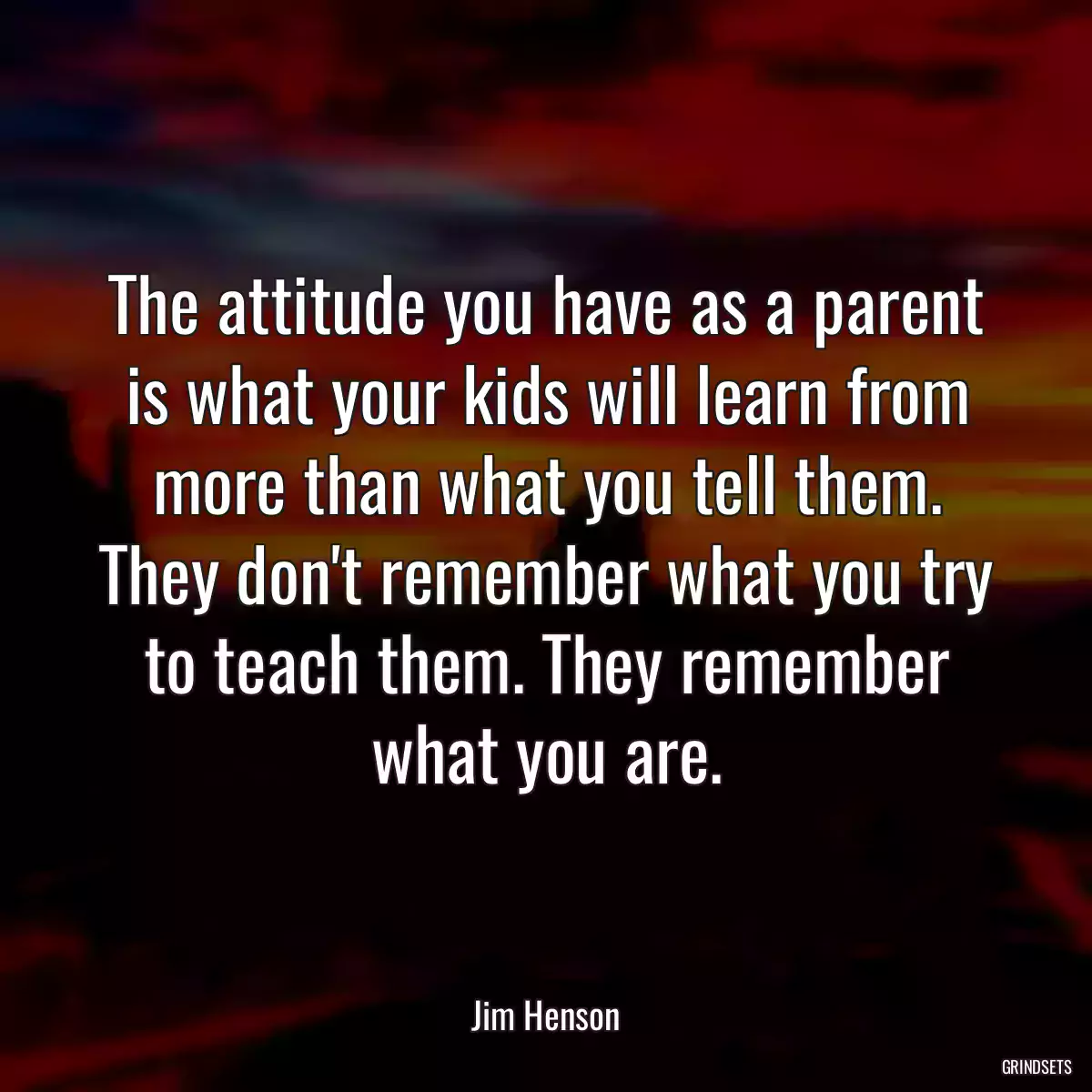 The attitude you have as a parent is what your kids will learn from more than what you tell them. They don\'t remember what you try to teach them. They remember what you are.