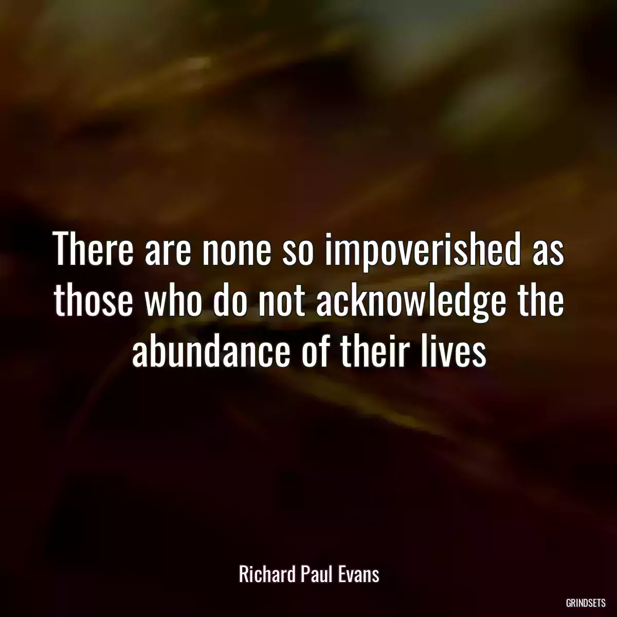 There are none so impoverished as those who do not acknowledge the abundance of their lives