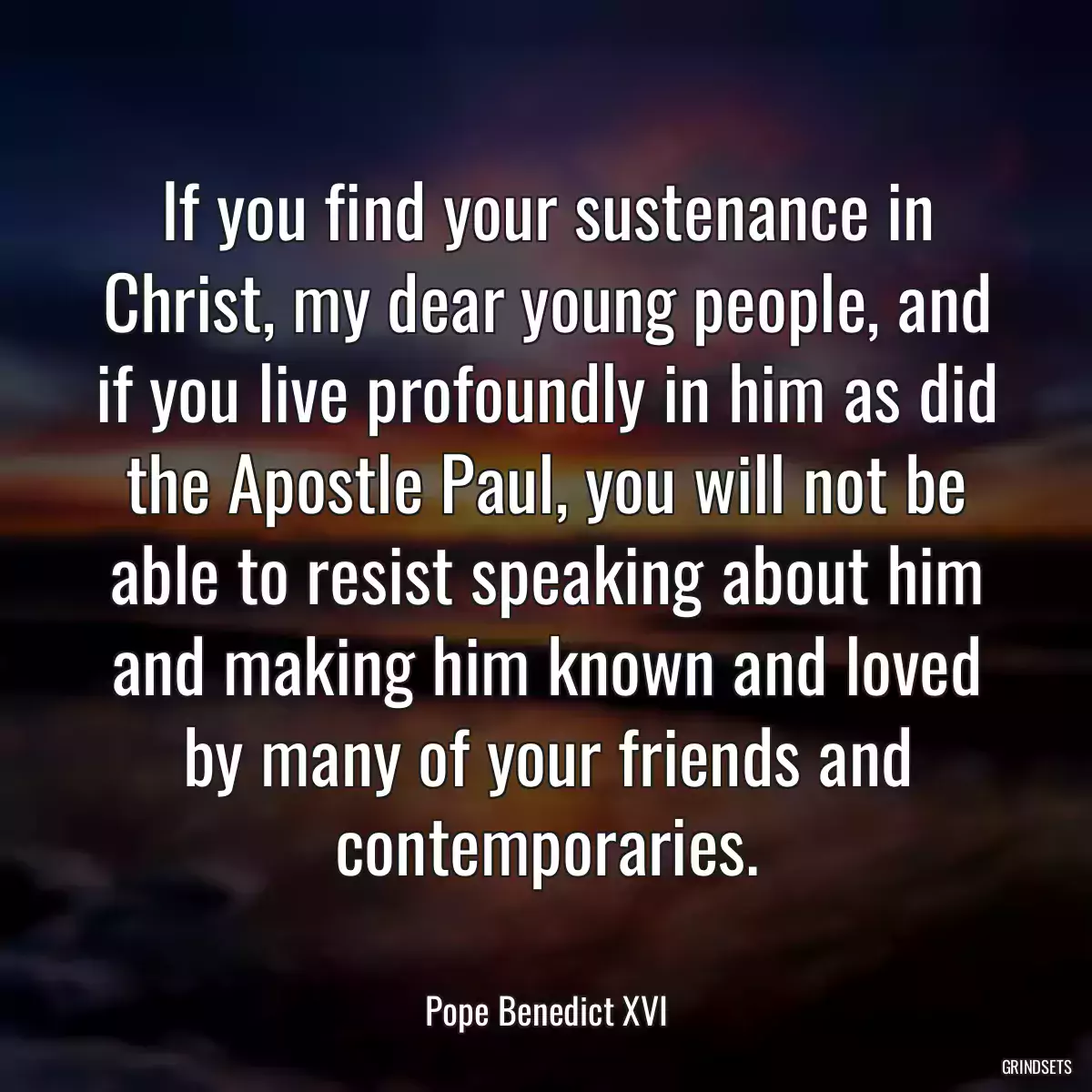 If you find your sustenance in Christ, my dear young people, and if you live profoundly in him as did the Apostle Paul, you will not be able to resist speaking about him and making him known and loved by many of your friends and contemporaries.