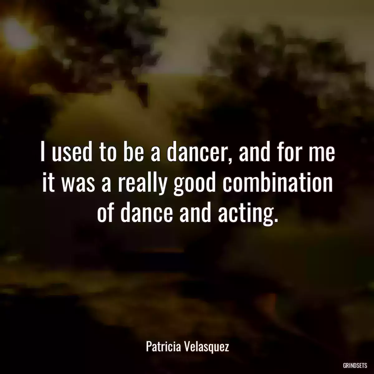 I used to be a dancer, and for me it was a really good combination of dance and acting.