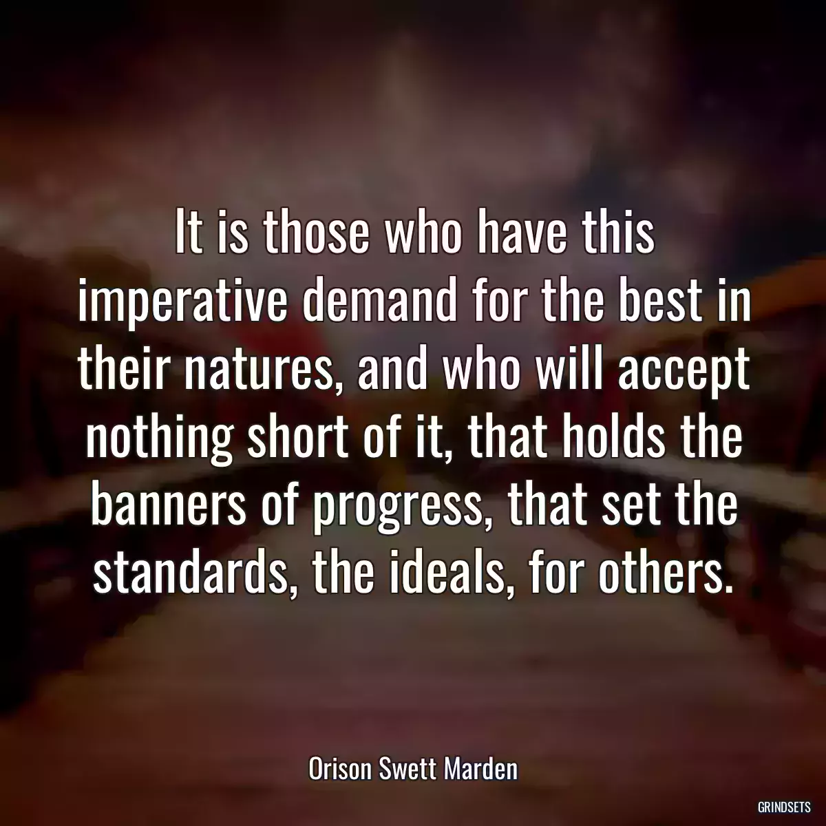 It is those who have this imperative demand for the best in their natures, and who will accept nothing short of it, that holds the banners of progress, that set the standards, the ideals, for others.