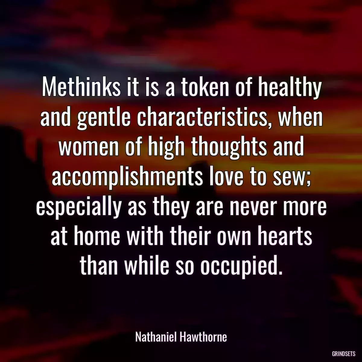 Methinks it is a token of healthy and gentle characteristics, when women of high thoughts and accomplishments love to sew; especially as they are never more at home with their own hearts than while so occupied.