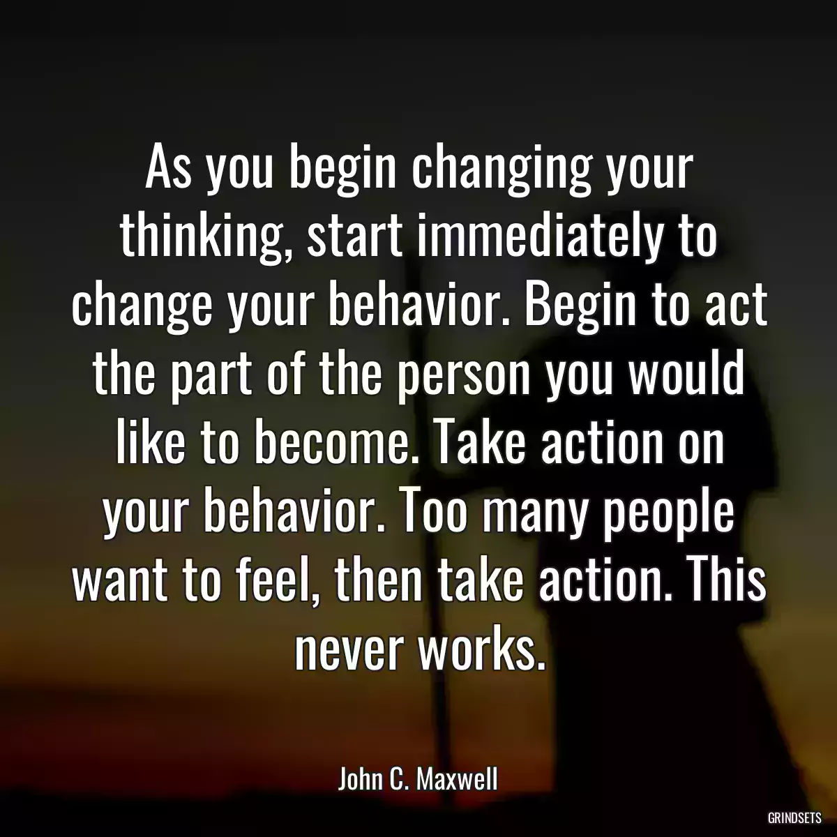 As you begin changing your thinking, start immediately to change your behavior. Begin to act the part of the person you would like to become. Take action on your behavior. Too many people want to feel, then take action. This never works.