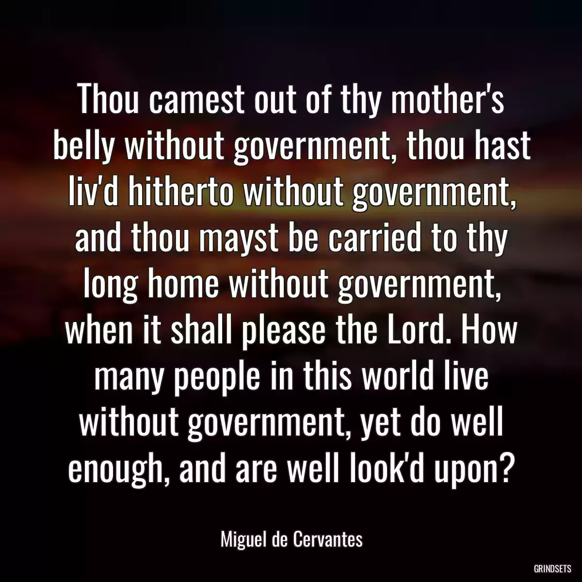 Thou camest out of thy mother\'s belly without government, thou hast liv\'d hitherto without government, and thou mayst be carried to thy long home without government, when it shall please the Lord. How many people in this world live without government, yet do well enough, and are well look\'d upon?