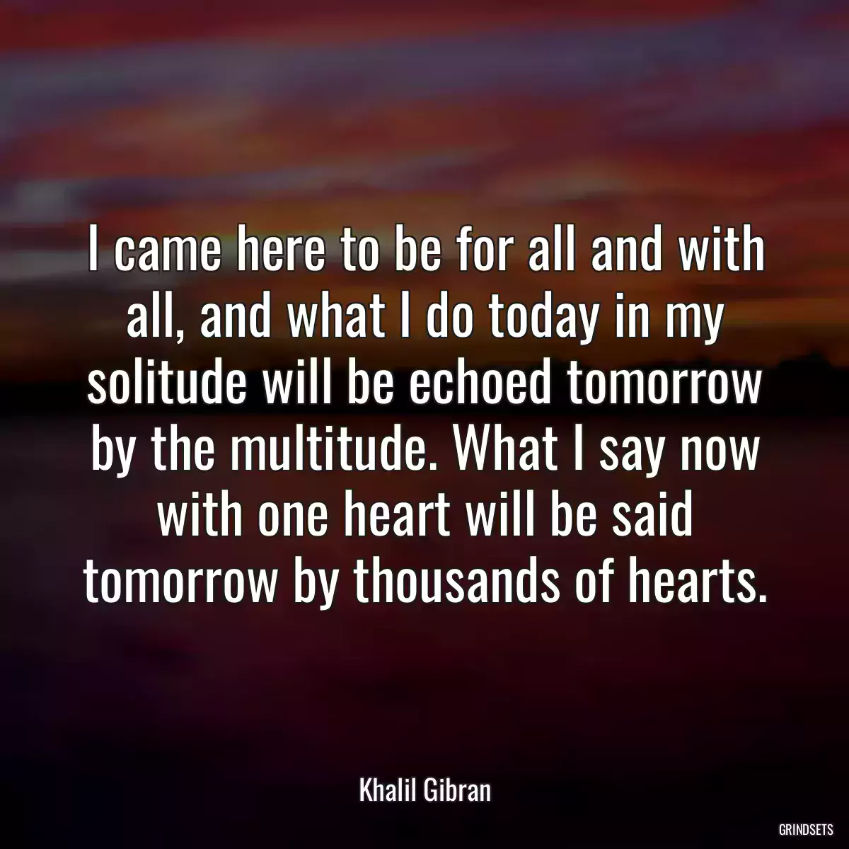 I came here to be for all and with all, and what I do today in my solitude will be echoed tomorrow by the multitude. What I say now with one heart will be said tomorrow by thousands of hearts.