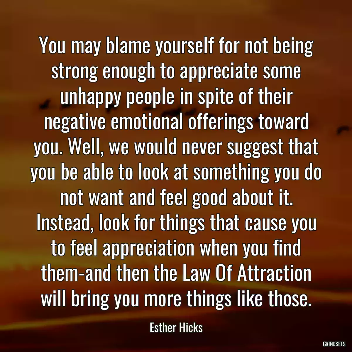 You may blame yourself for not being strong enough to appreciate some unhappy people in spite of their negative emotional offerings toward you. Well, we would never suggest that you be able to look at something you do not want and feel good about it. Instead, look for things that cause you to feel appreciation when you find them-and then the Law Of Attraction will bring you more things like those.