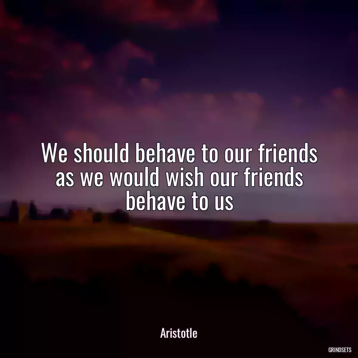 We should behave to our friends as we would wish our friends behave to us