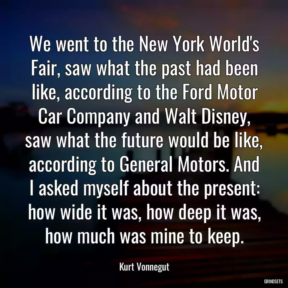 We went to the New York World\'s Fair, saw what the past had been like, according to the Ford Motor Car Company and Walt Disney, saw what the future would be like, according to General Motors. And I asked myself about the present: how wide it was, how deep it was, how much was mine to keep.