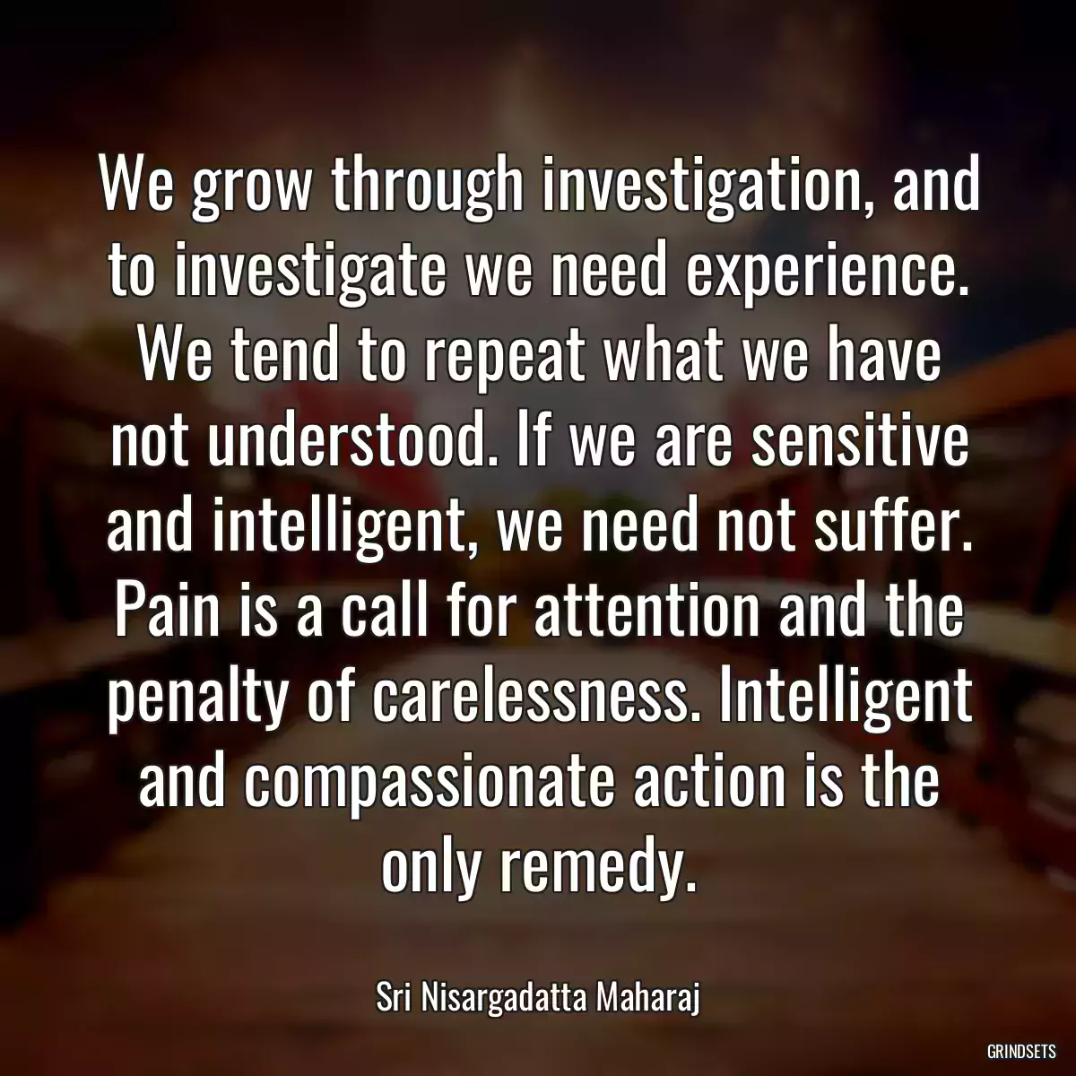 We grow through investigation, and to investigate we need experience. We tend to repeat what we have not understood. If we are sensitive and intelligent, we need not suffer. Pain is a call for attention and the penalty of carelessness. Intelligent and compassionate action is the only remedy.