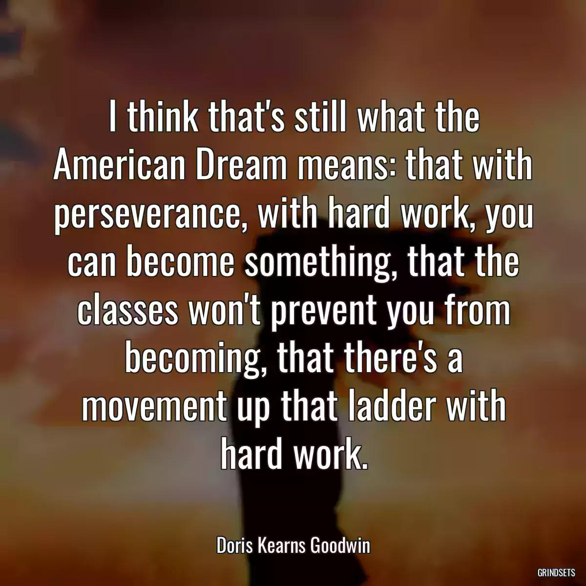 I think that\'s still what the American Dream means: that with perseverance, with hard work, you can become something, that the classes won\'t prevent you from becoming, that there\'s a movement up that ladder with hard work.