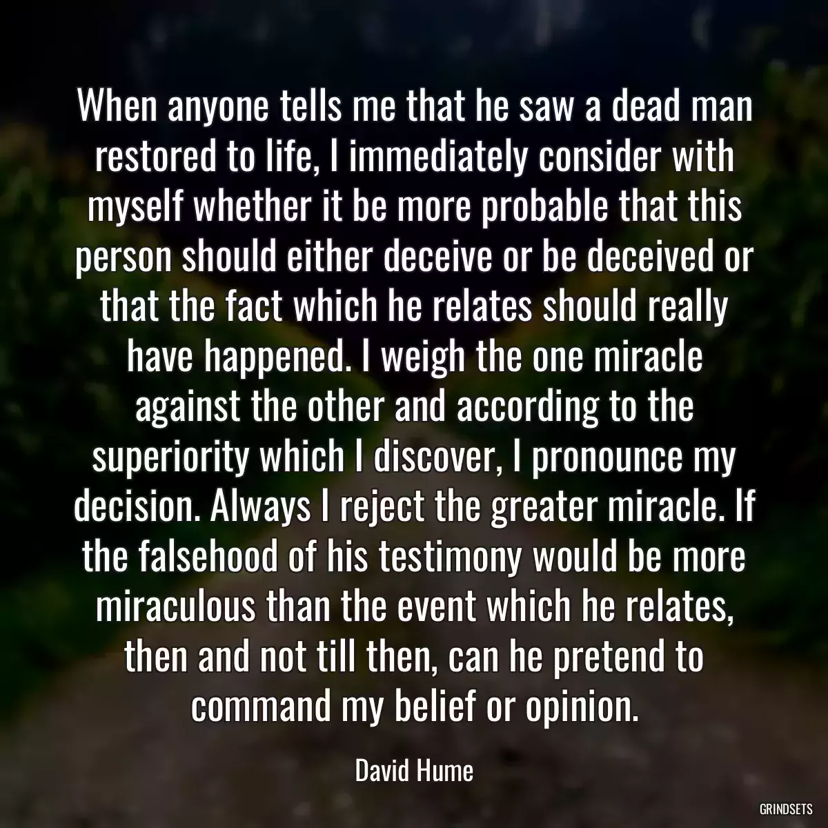 When anyone tells me that he saw a dead man restored to life, I immediately consider with myself whether it be more probable that this person should either deceive or be deceived or that the fact which he relates should really have happened. I weigh the one miracle against the other and according to the superiority which I discover, I pronounce my decision. Always I reject the greater miracle. If the falsehood of his testimony would be more miraculous than the event which he relates, then and not till then, can he pretend to command my belief or opinion.