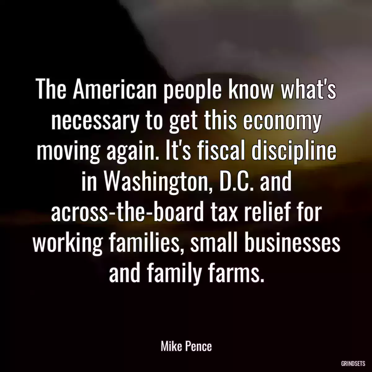 The American people know what\'s necessary to get this economy moving again. It\'s fiscal discipline in Washington, D.C. and across-the-board tax relief for working families, small businesses and family farms.