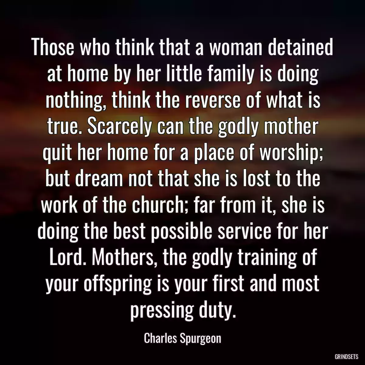 Those who think that a woman detained at home by her little family is doing nothing, think the reverse of what is true. Scarcely can the godly mother quit her home for a place of worship; but dream not that she is lost to the work of the church; far from it, she is doing the best possible service for her Lord. Mothers, the godly training of your offspring is your first and most pressing duty.