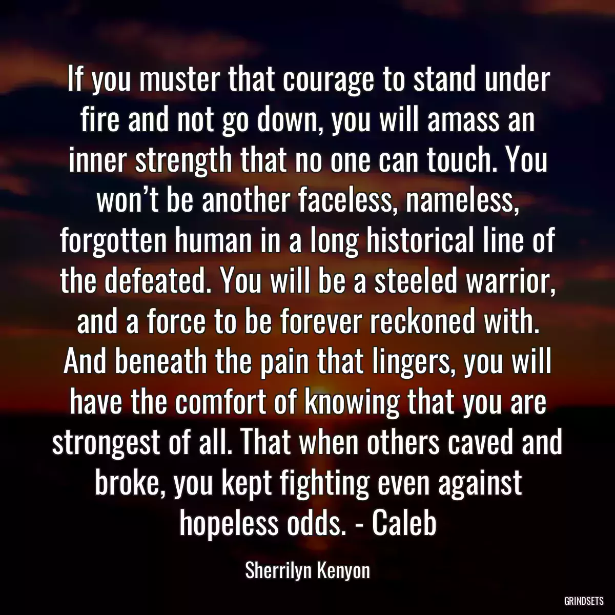 If you muster that courage to stand under fire and not go down, you will amass an inner strength that no one can touch. You won’t be another faceless, nameless, forgotten human in a long historical line of the defeated. You will be a steeled warrior, and a force to be forever reckoned with. And beneath the pain that lingers, you will have the comfort of knowing that you are strongest of all. That when others caved and broke, you kept fighting even against hopeless odds. - Caleb