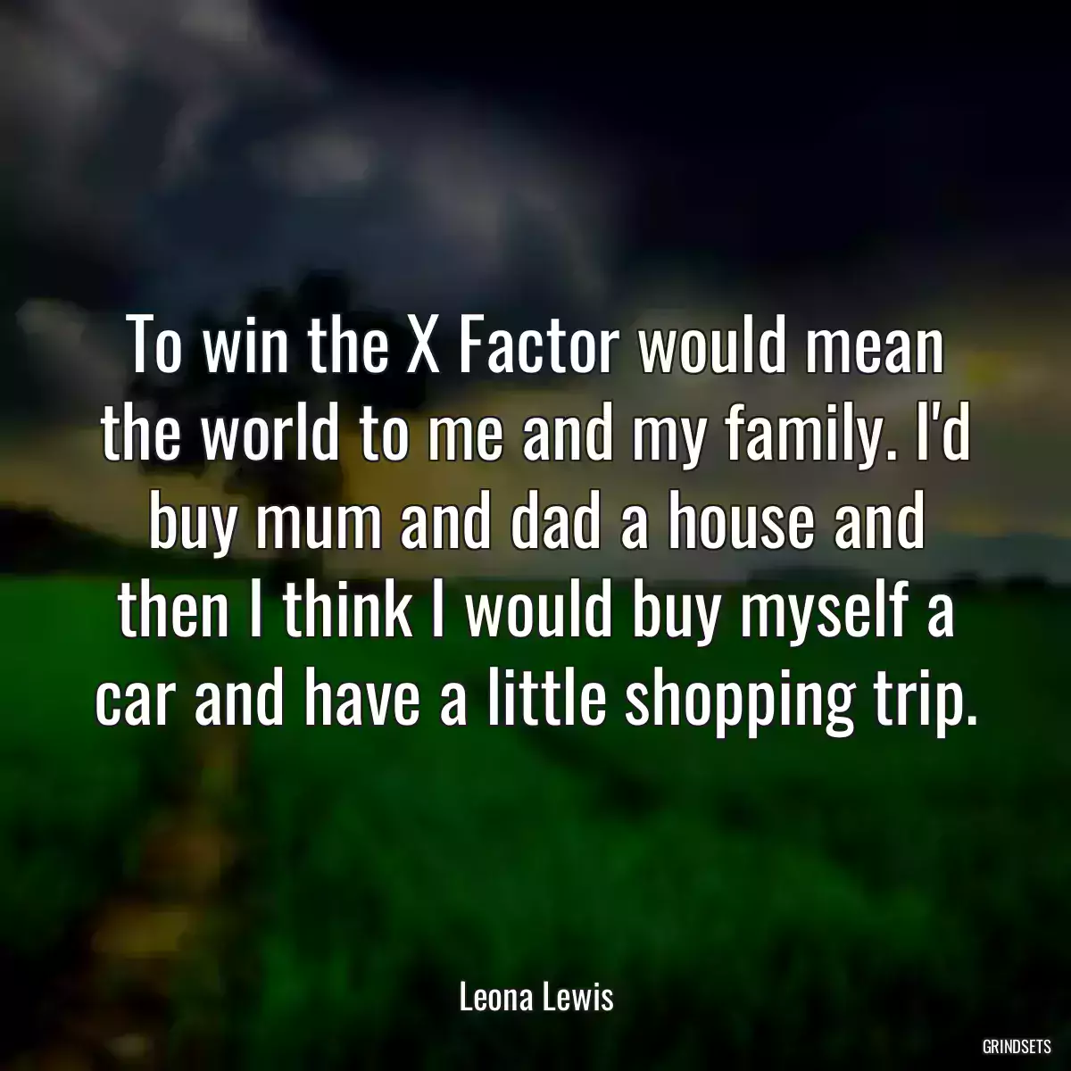 To win the X Factor would mean the world to me and my family. I\'d buy mum and dad a house and then I think I would buy myself a car and have a little shopping trip.