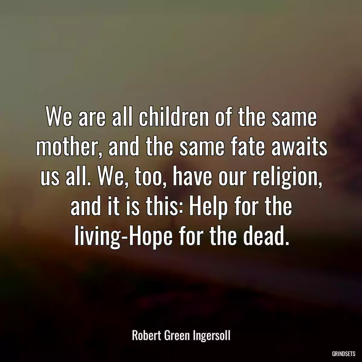 We are all children of the same mother, and the same fate awaits us all. We, too, have our religion, and it is this: Help for the living-Hope for the dead.