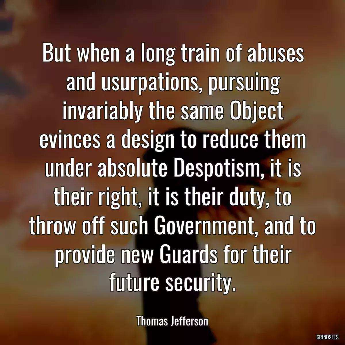 But when a long train of abuses and usurpations, pursuing invariably the same Object evinces a design to reduce them under absolute Despotism, it is their right, it is their duty, to throw off such Government, and to provide new Guards for their future security.