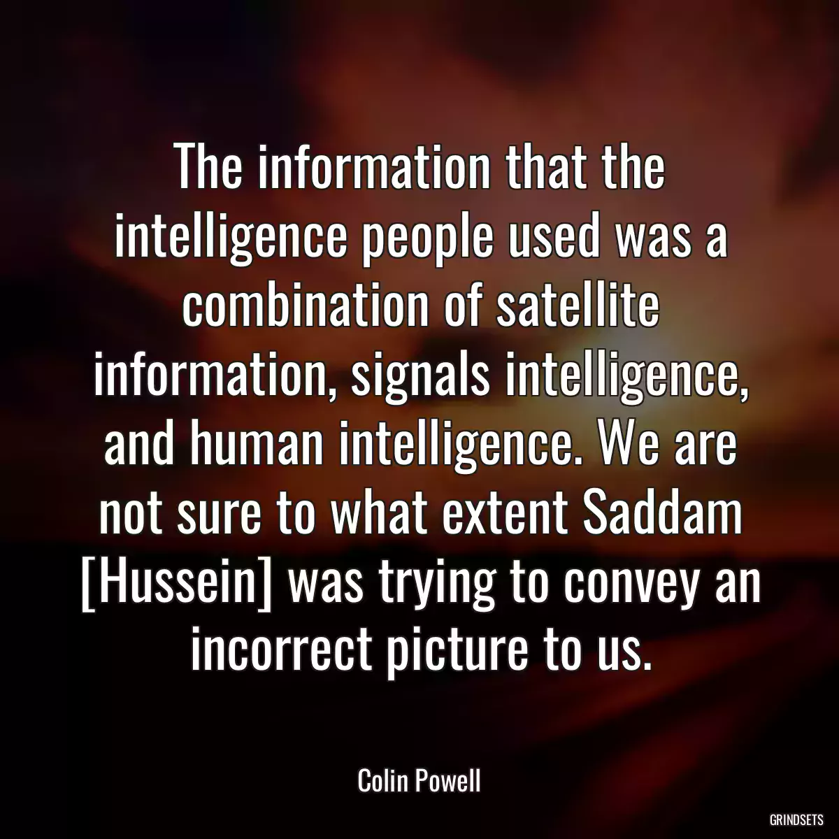 The information that the intelligence people used was a combination of satellite information, signals intelligence, and human intelligence. We are not sure to what extent Saddam [Hussein] was trying to convey an incorrect picture to us.