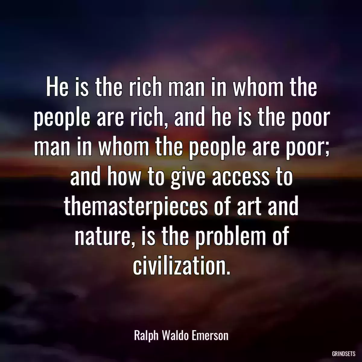 He is the rich man in whom the people are rich, and he is the poor man in whom the people are poor; and how to give access to themasterpieces of art and nature, is the problem of civilization.