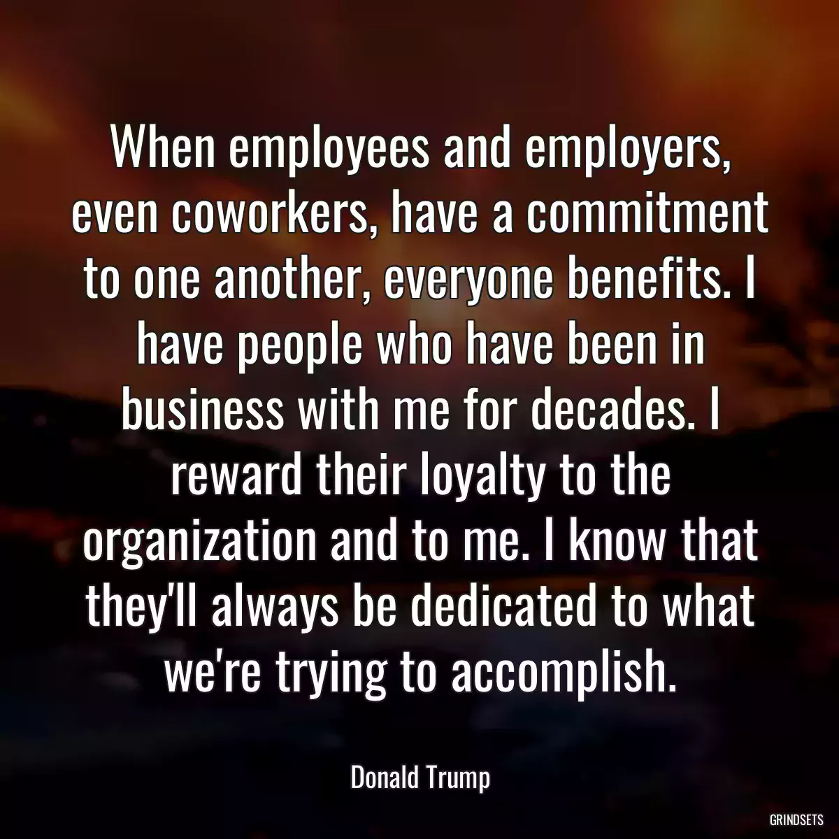 When employees and employers, even coworkers, have a commitment to one another, everyone benefits. I have people who have been in business with me for decades. I reward their loyalty to the organization and to me. I know that they\'ll always be dedicated to what we\'re trying to accomplish.