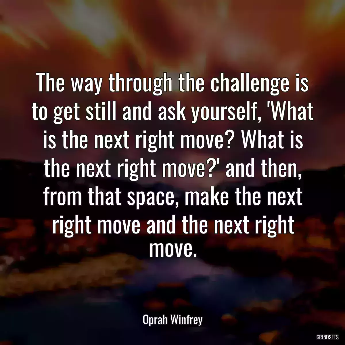 The way through the challenge is to get still and ask yourself, \'What is the next right move? What is the next right move?\' and then, from that space, make the next right move and the next right move.