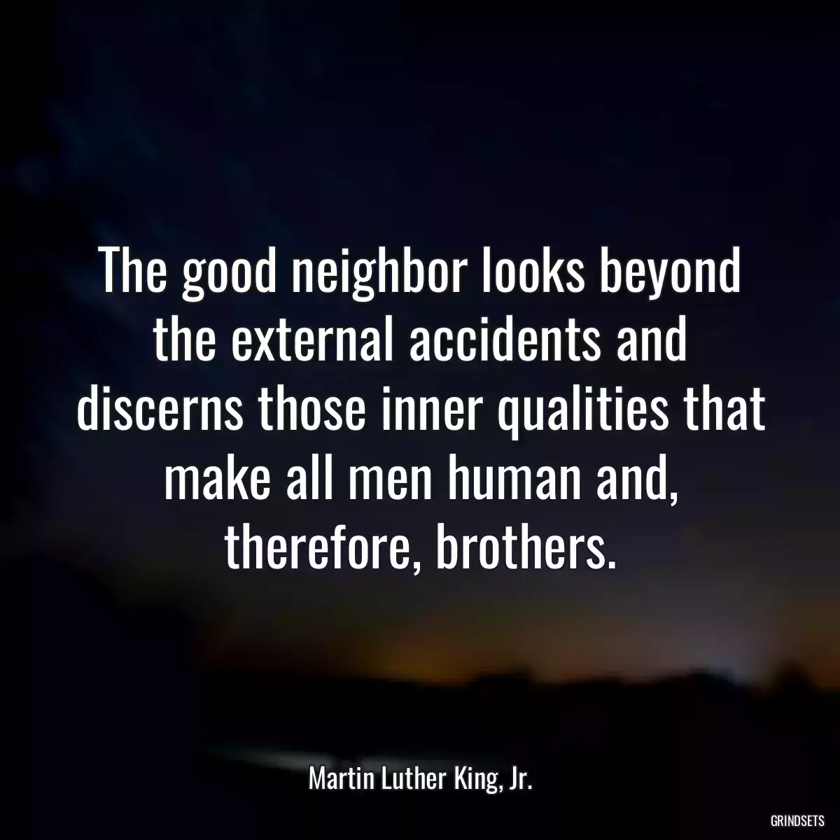 The good neighbor looks beyond the external accidents and discerns those inner qualities that make all men human and, therefore, brothers.