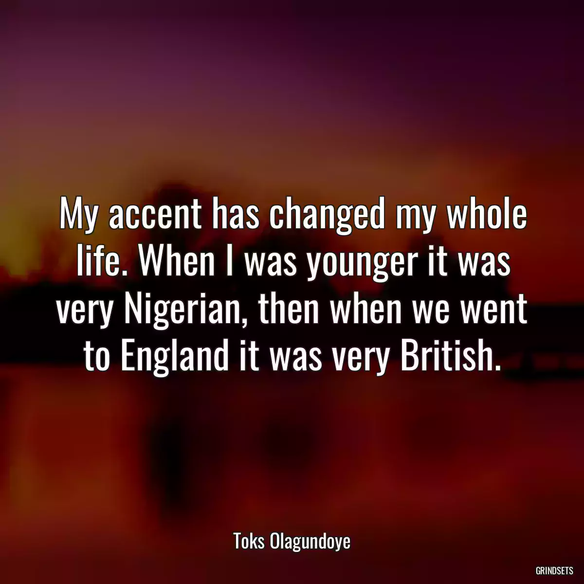 My accent has changed my whole life. When I was younger it was very Nigerian, then when we went to England it was very British.