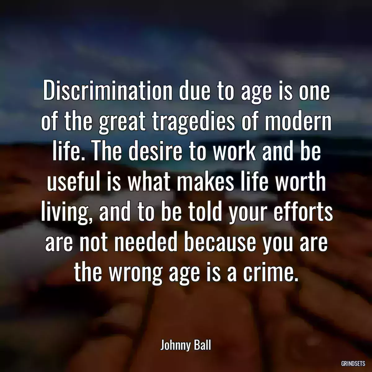 Discrimination due to age is one of the great tragedies of modern life. The desire to work and be useful is what makes life worth living, and to be told your efforts are not needed because you are the wrong age is a crime.