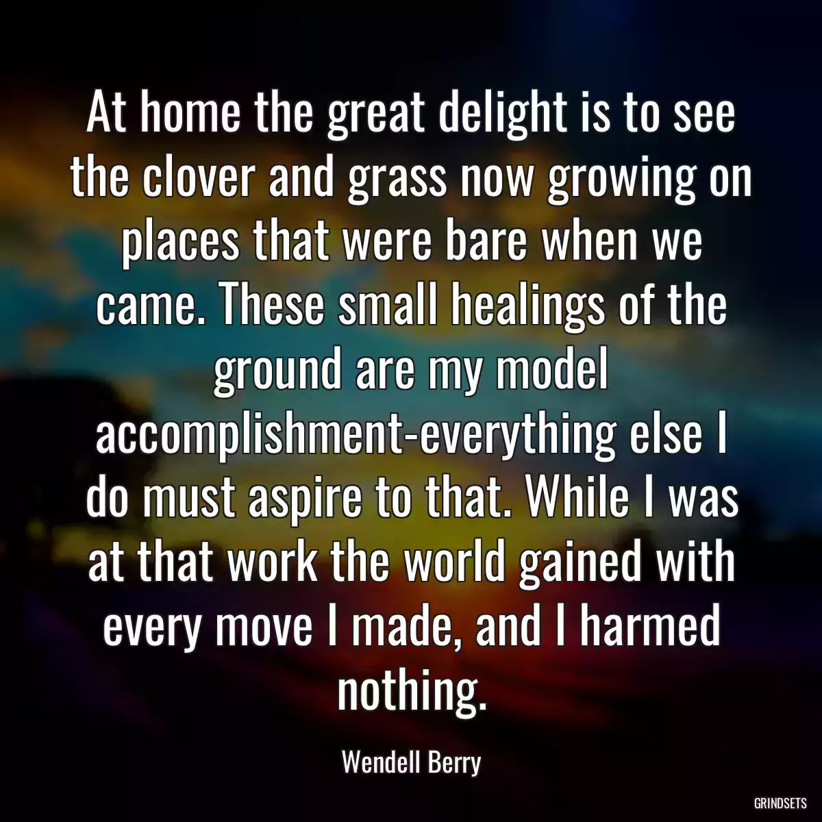 At home the great delight is to see the clover and grass now growing on places that were bare when we came. These small healings of the ground are my model accomplishment-everything else I do must aspire to that. While I was at that work the world gained with every move I made, and I harmed nothing.