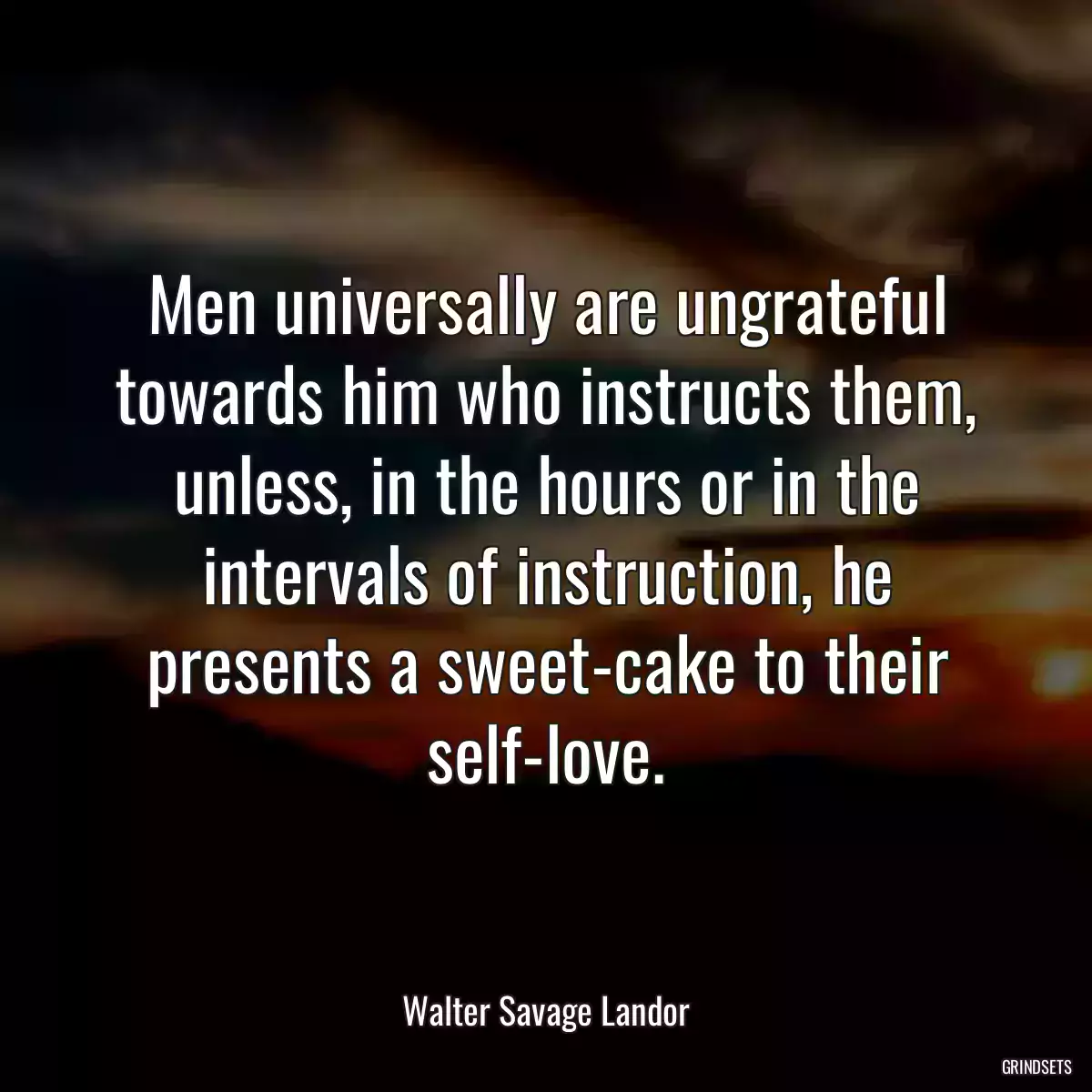 Men universally are ungrateful towards him who instructs them, unless, in the hours or in the intervals of instruction, he presents a sweet-cake to their self-love.