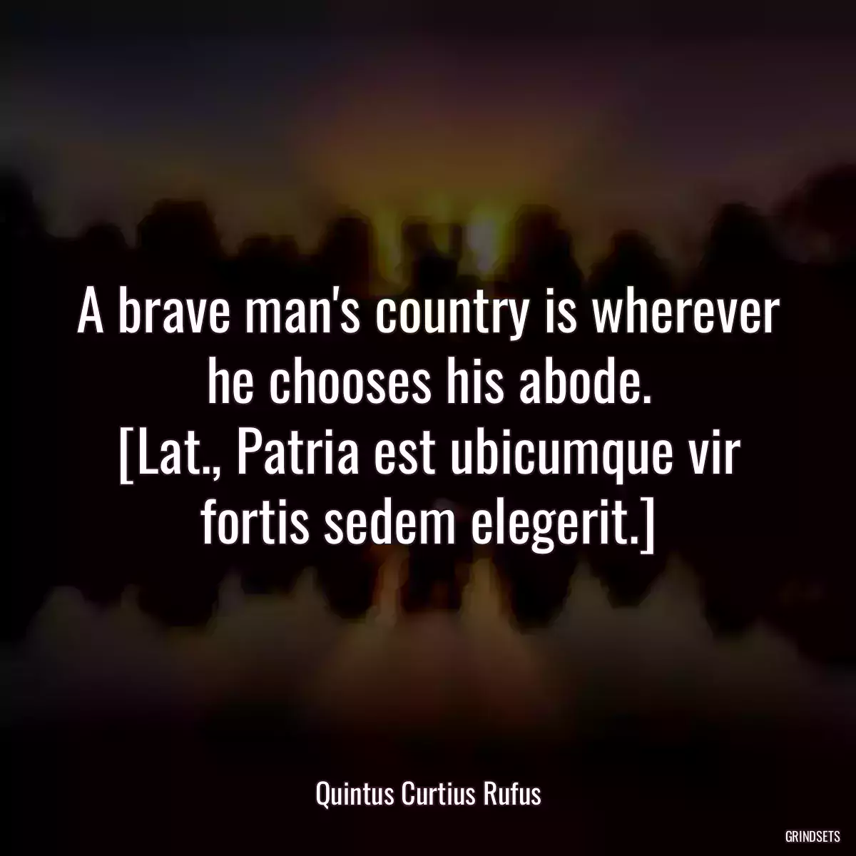 A brave man\'s country is wherever he chooses his abode.
[Lat., Patria est ubicumque vir fortis sedem elegerit.]