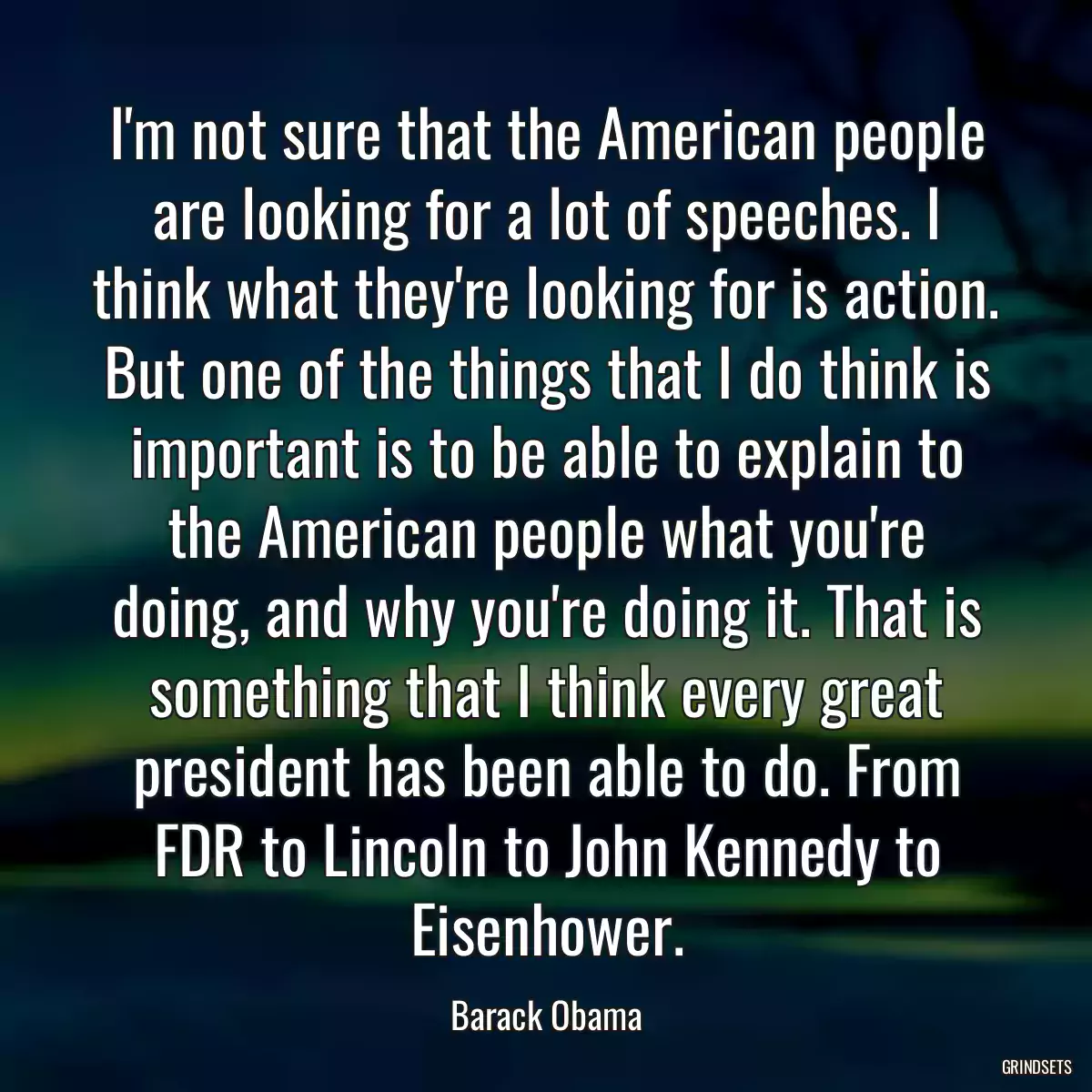 I\'m not sure that the American people are looking for a lot of speeches. I think what they\'re looking for is action. But one of the things that I do think is important is to be able to explain to the American people what you\'re doing, and why you\'re doing it. That is something that I think every great president has been able to do. From FDR to Lincoln to John Kennedy to Eisenhower.