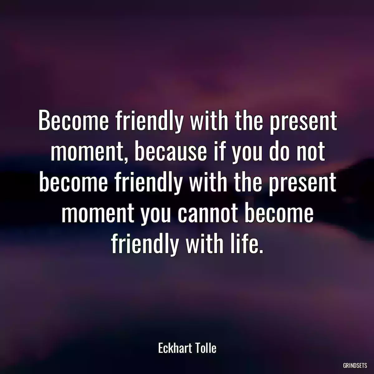 Become friendly with the present moment, because if you do not become friendly with the present moment you cannot become friendly with life.