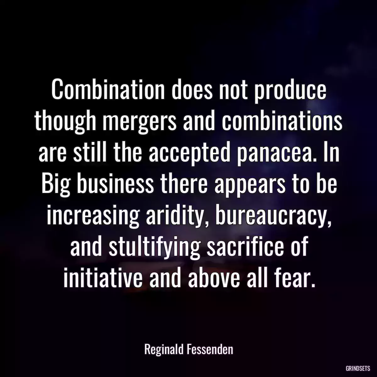 Combination does not produce though mergers and combinations are still the accepted panacea. In Big business there appears to be increasing aridity, bureaucracy, and stultifying sacrifice of initiative and above all fear.