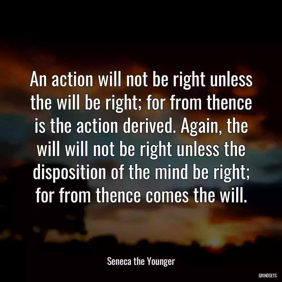 An action will not be right unless the will be right; for from thence is the action derived. Again, the will will not be right unless the disposition of the mind be right; for from thence comes the will.