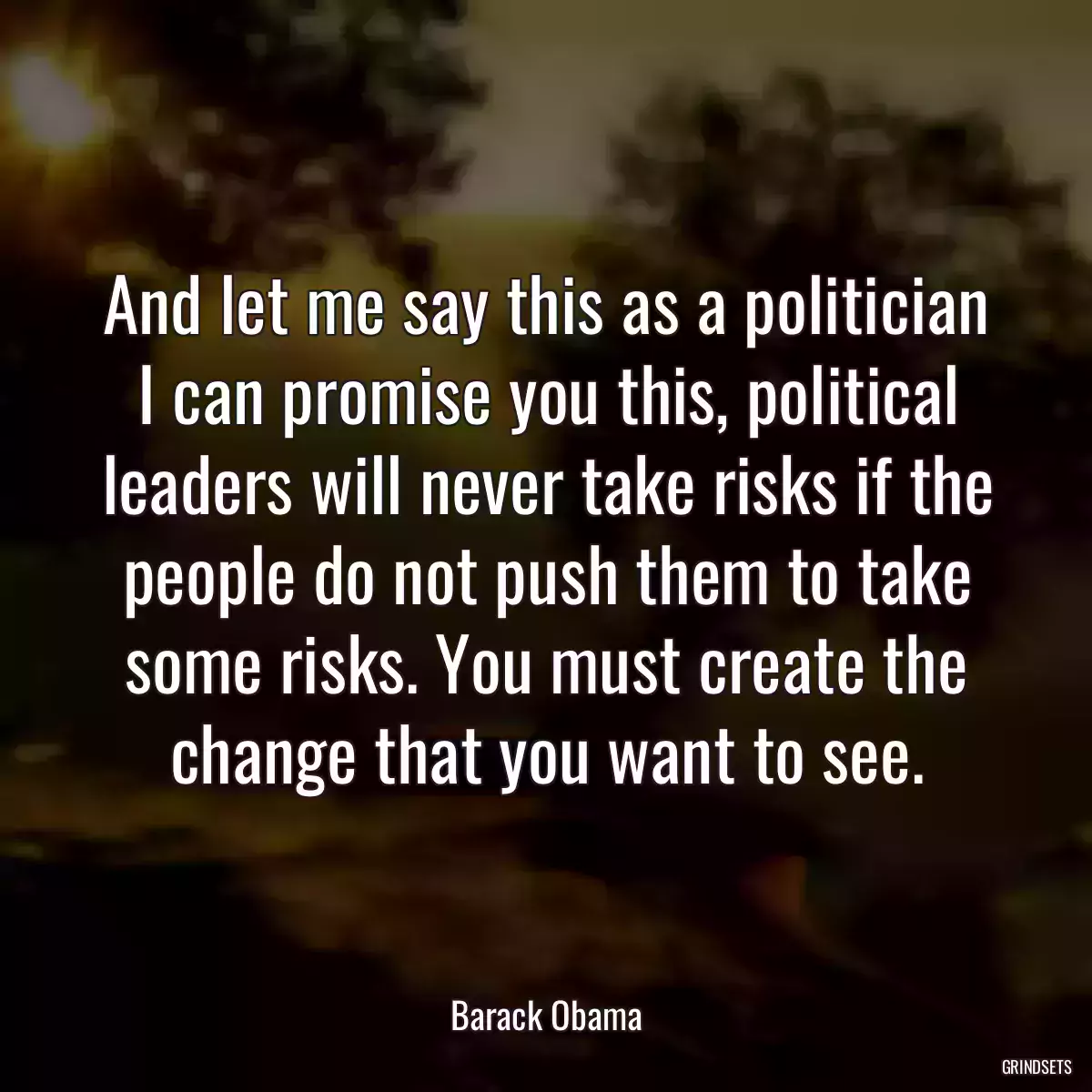 And let me say this as a politician I can promise you this, political leaders will never take risks if the people do not push them to take some risks. You must create the change that you want to see.