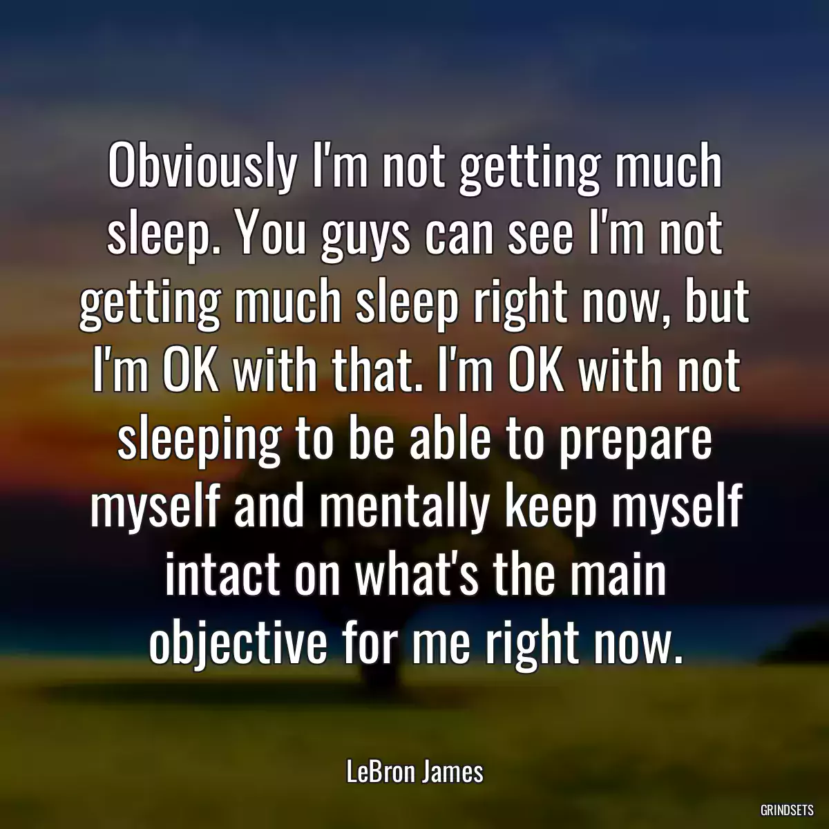 Obviously I\'m not getting much sleep. You guys can see I\'m not getting much sleep right now, but I\'m OK with that. I\'m OK with not sleeping to be able to prepare myself and mentally keep myself intact on what\'s the main objective for me right now.