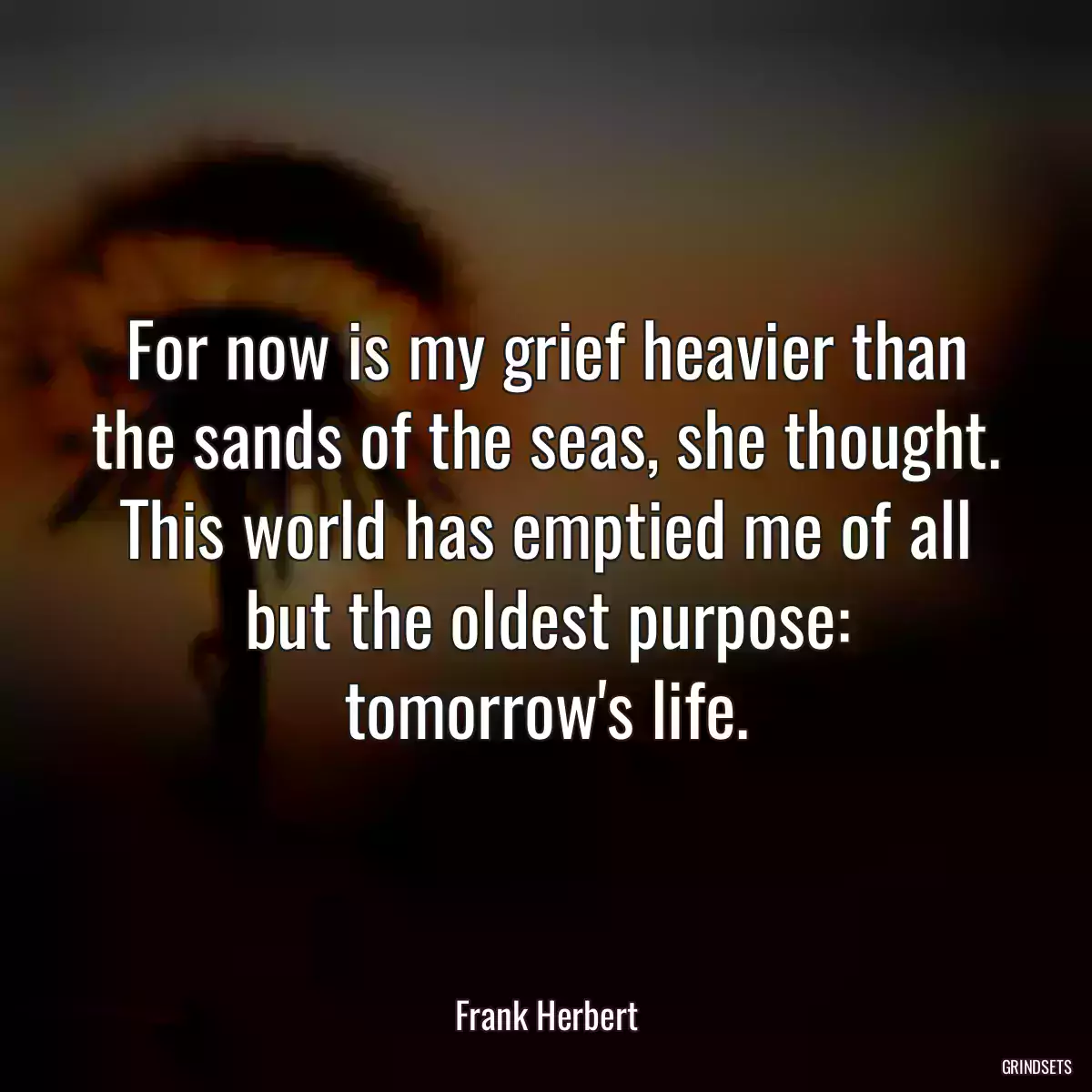 For now is my grief heavier than the sands of the seas, she thought. This world has emptied me of all but the oldest purpose: tomorrow\'s life.