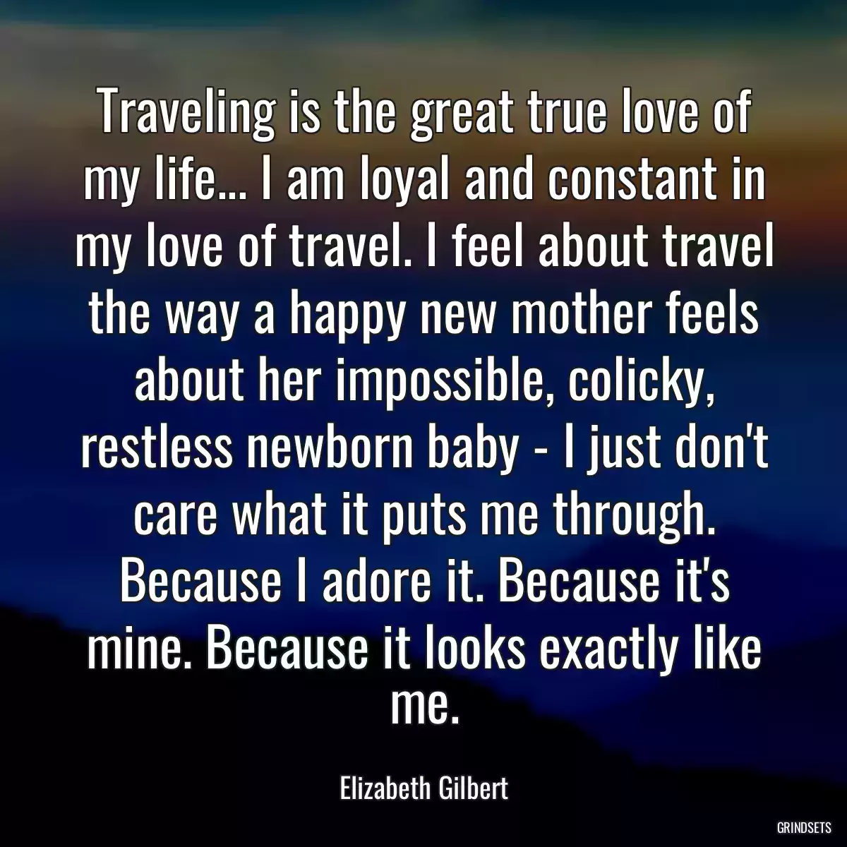 Traveling is the great true love of my life... I am loyal and constant in my love of travel. I feel about travel the way a happy new mother feels about her impossible, colicky, restless newborn baby - I just don\'t care what it puts me through. Because I adore it. Because it\'s mine. Because it looks exactly like me.