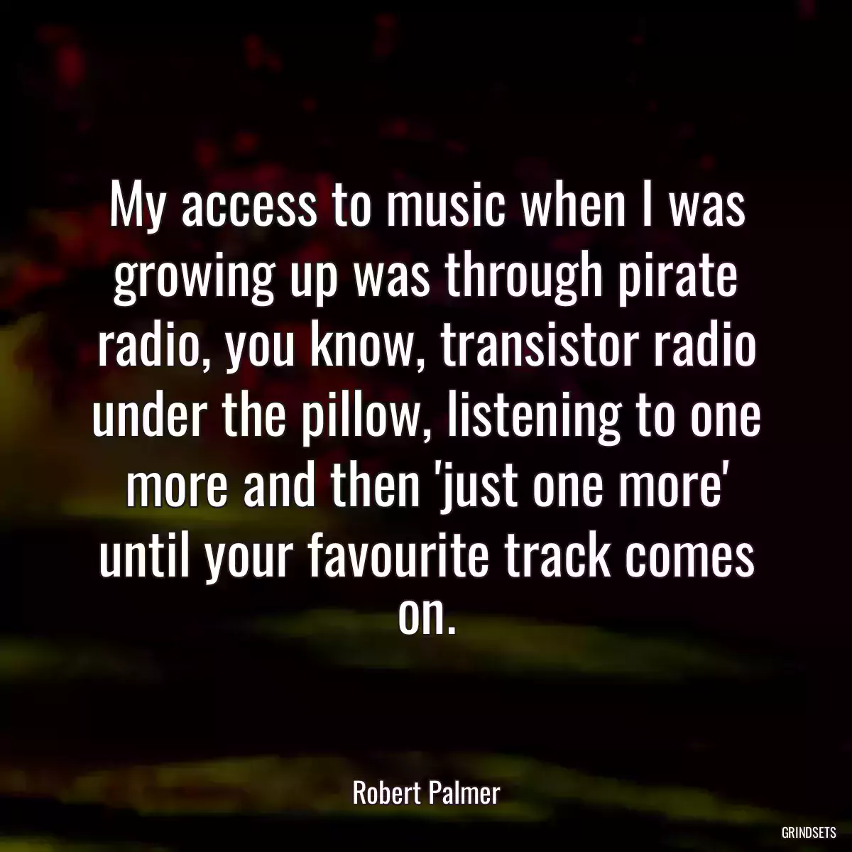 My access to music when I was growing up was through pirate radio, you know, transistor radio under the pillow, listening to one more and then \'just one more\' until your favourite track comes on.