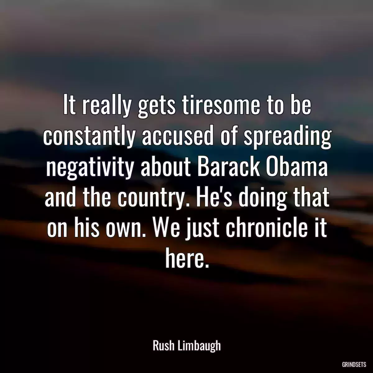 It really gets tiresome to be constantly accused of spreading negativity about Barack Obama and the country. He\'s doing that on his own. We just chronicle it here.