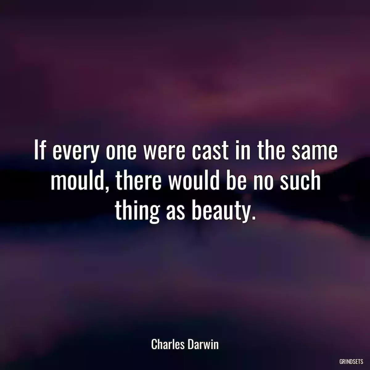 If every one were cast in the same mould, there would be no such thing as beauty.