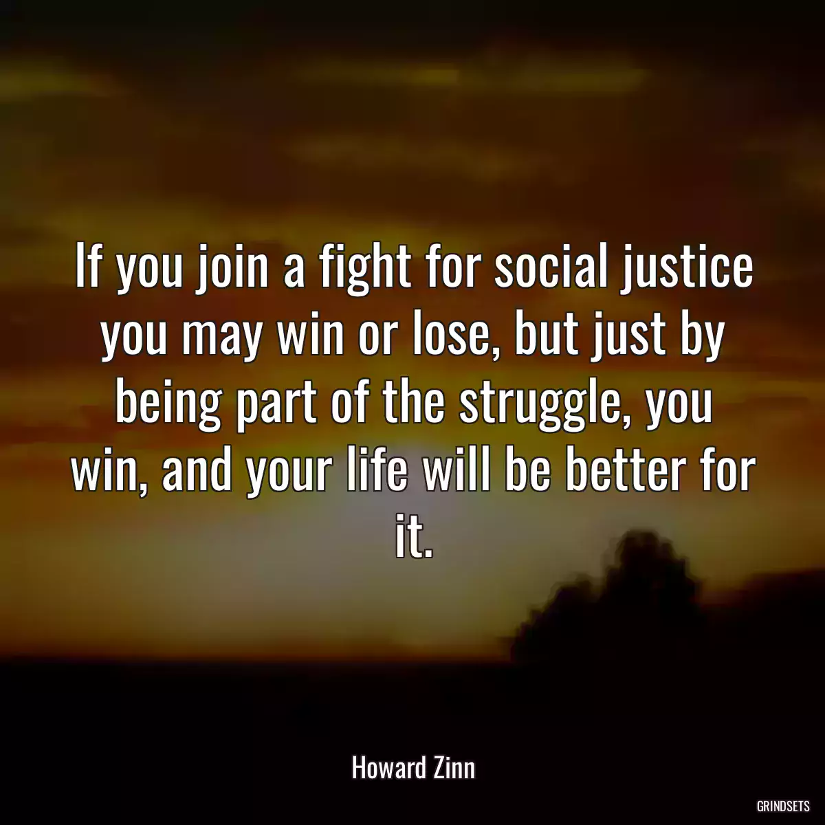 If you join a fight for social justice you may win or lose, but just by being part of the struggle, you win, and your life will be better for it.