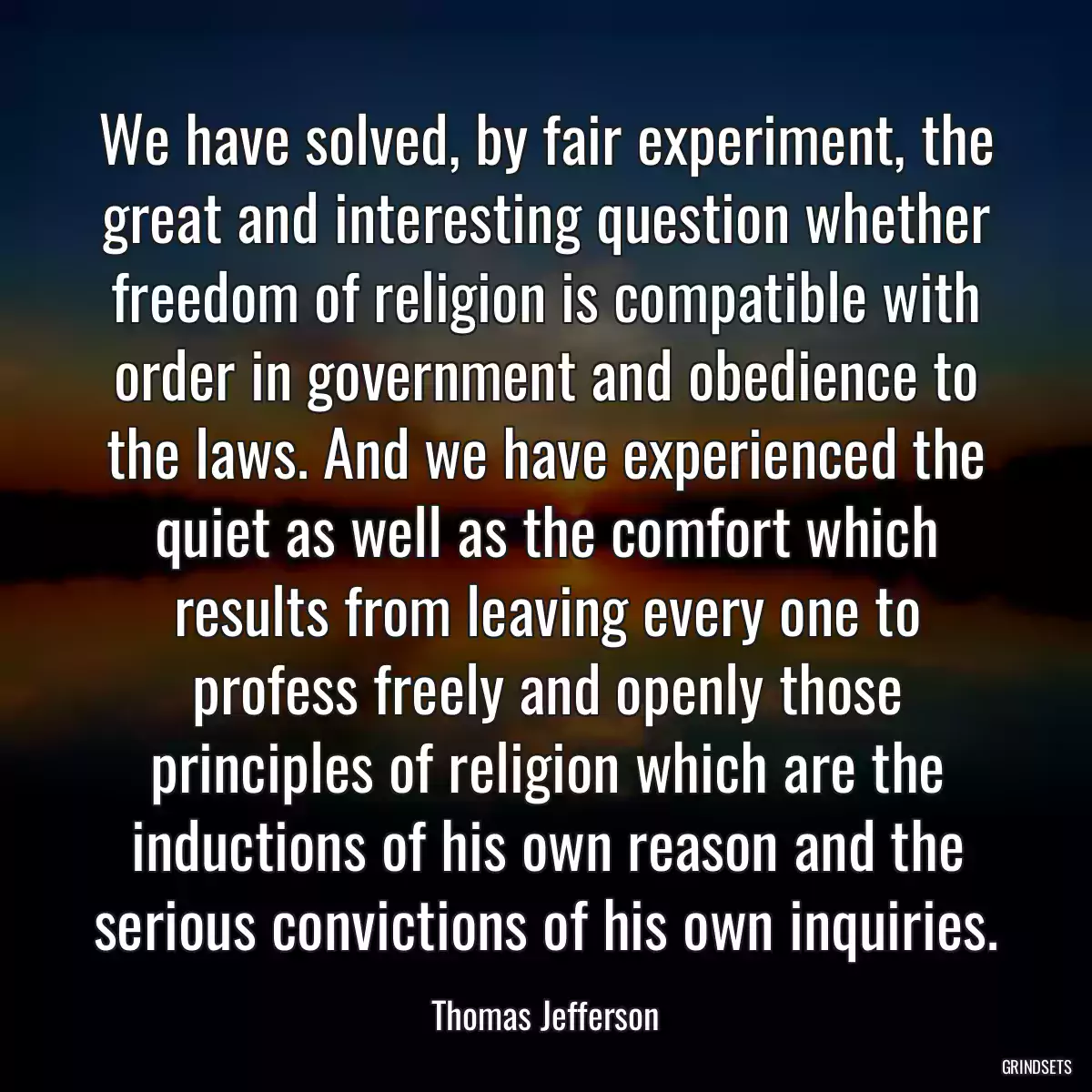 We have solved, by fair experiment, the great and interesting question whether freedom of religion is compatible with order in government and obedience to the laws. And we have experienced the quiet as well as the comfort which results from leaving every one to profess freely and openly those principles of religion which are the inductions of his own reason and the serious convictions of his own inquiries.