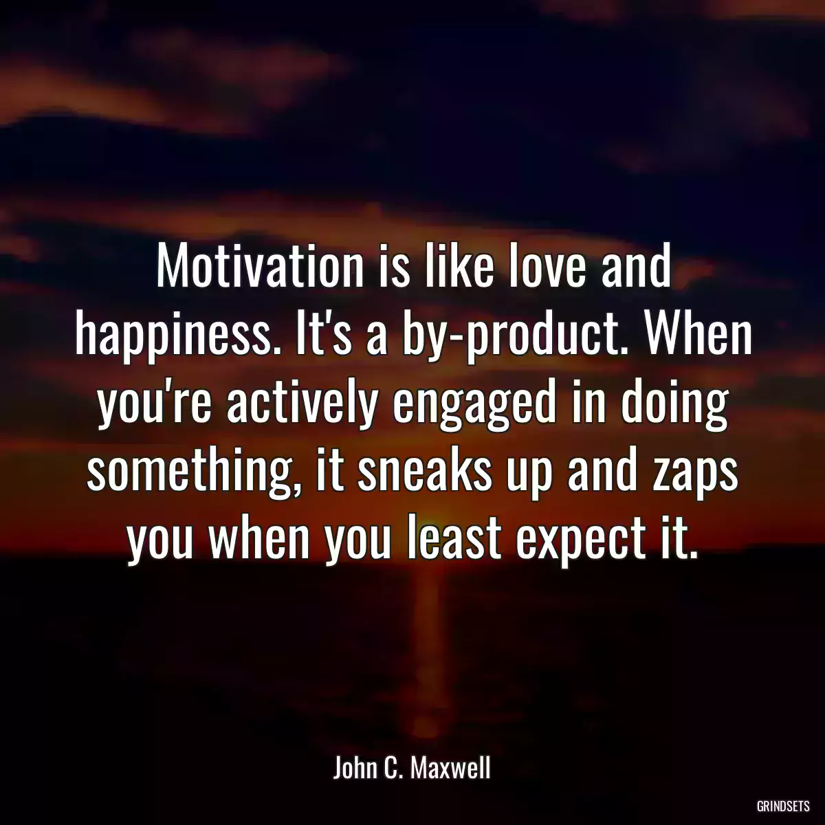 Motivation is like love and happiness. It\'s a by-product. When you\'re actively engaged in doing something, it sneaks up and zaps you when you least expect it.