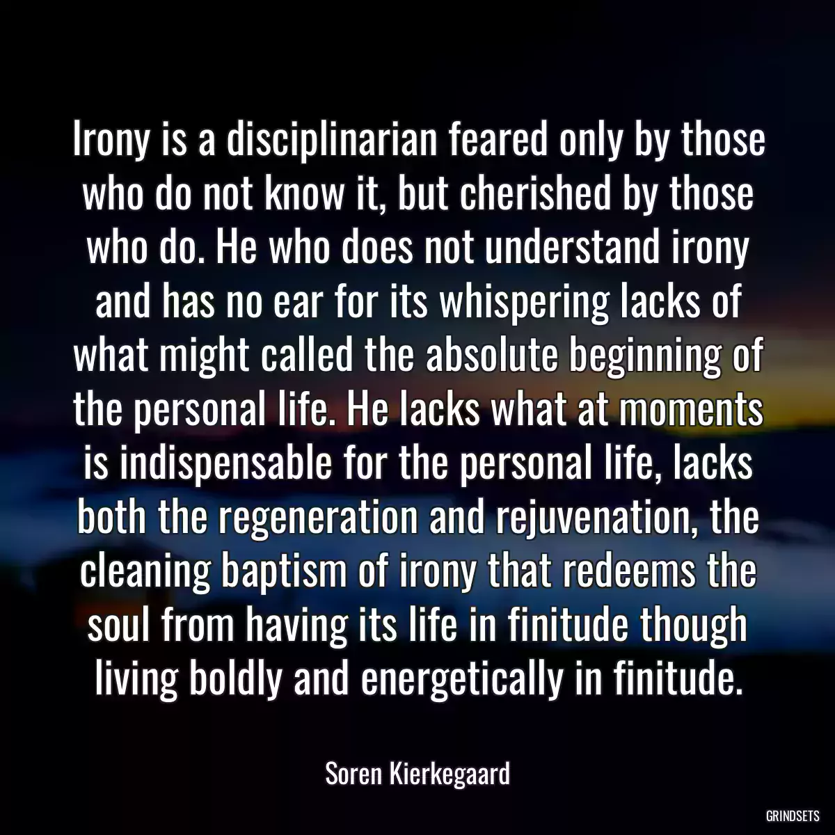 Irony is a disciplinarian feared only by those who do not know it, but cherished by those who do. He who does not understand irony and has no ear for its whispering lacks of what might called the absolute beginning of the personal life. He lacks what at moments is indispensable for the personal life, lacks both the regeneration and rejuvenation, the cleaning baptism of irony that redeems the soul from having its life in finitude though living boldly and energetically in finitude.