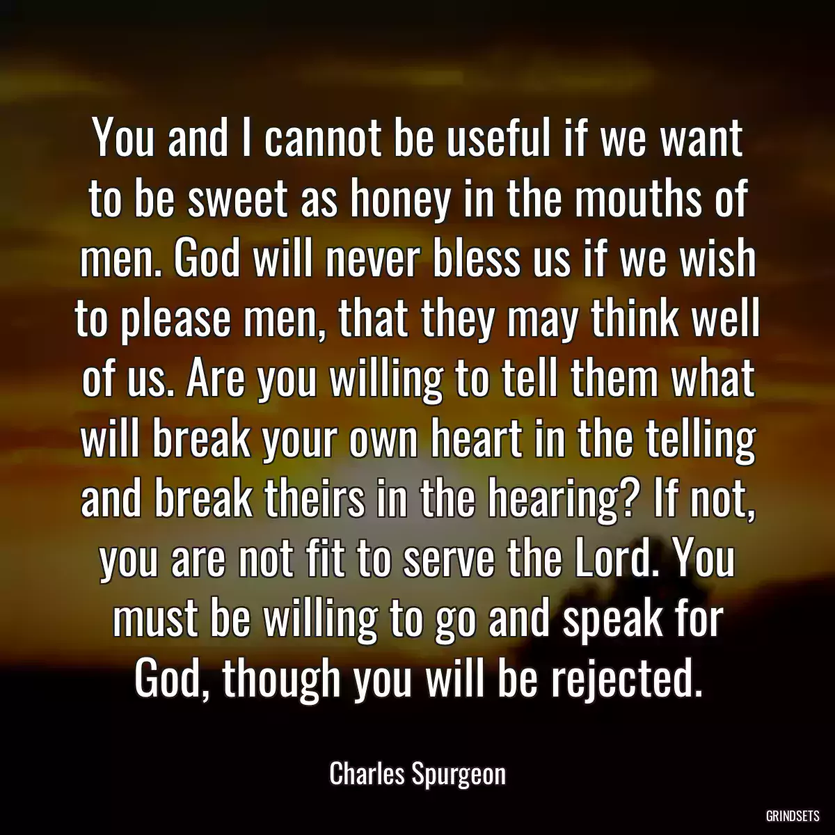 You and I cannot be useful if we want to be sweet as honey in the mouths of men. God will never bless us if we wish to please men, that they may think well of us. Are you willing to tell them what will break your own heart in the telling and break theirs in the hearing? If not, you are not fit to serve the Lord. You must be willing to go and speak for God, though you will be rejected.